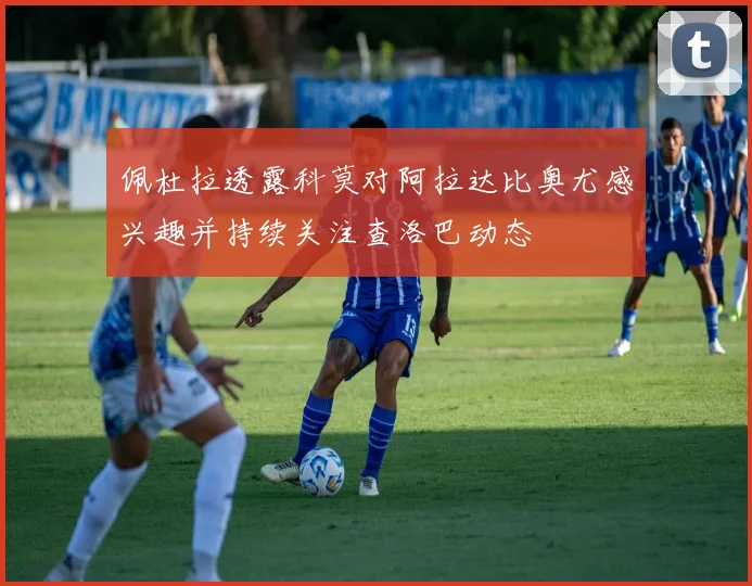 佩杜拉透露科莫对阿拉达比奥尤感兴趣并持续关注查洛巴动态
