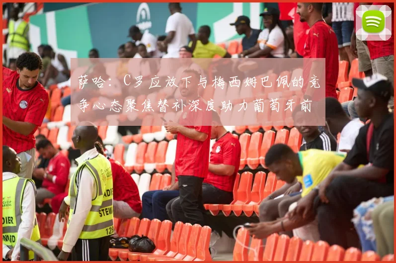 萨哈：C罗应放下与梅西姆巴佩的竞争心态聚焦替补深度助力葡萄牙前行