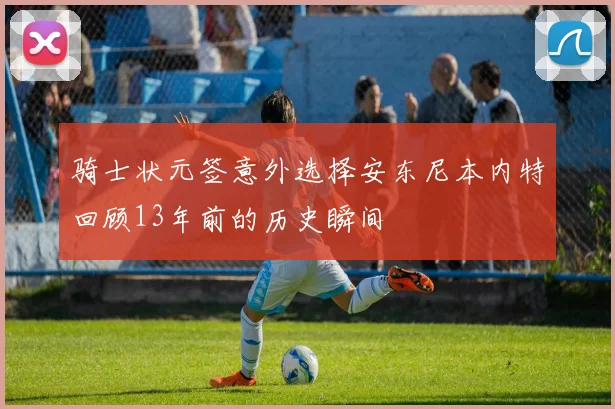 骑士状元签意外选择安东尼本内特回顾13年前的历史瞬间
